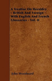 A Treatise on Heraldry - British and Foreign - With English and French Glossaries - Vol. II - John Woodward