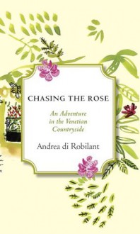 Chasing the Rose: An Adventure in the Venetian Countryside - Andrea Di Robilant