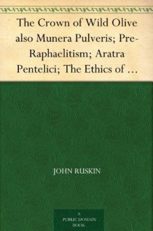 The Crown of Wild Olive also Munera Pulveris; Pre-Raphaelitism; Aratra Pentelici; The Ethics of the Dust; Fiction, Fair and Foul; The Elements of Drawing - John Ruskin