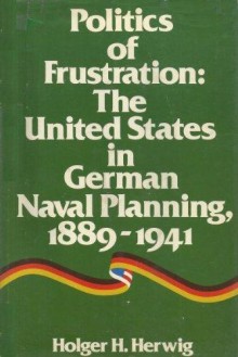 Politics of Frustration: The United States in German Naval Planning, 1889-1941 - Holger H. Herwig