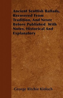 Ancient Scottish Ballads, Recovered from Tradition, and Never Before Published with Notes, Historical and Explanatory - George Ritchie Kinloch