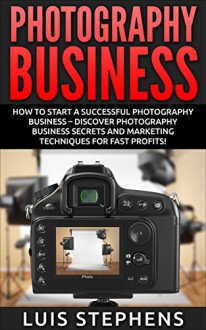 Photography Business: How To Start A Successful Photography Business - Discover Photography Business Secrets And Marketing Techniques For Fast Profits! ... DSLR Photography, Freelance Photography) - Luis Stephens