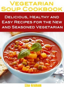 Vegetarian Soups Cookbook: Delicious, Healthy and Easy Recipes for the New and Seasoned Vegetarian - Lisa Graham