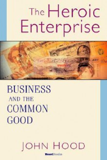 The Heroic Enterprise the Heroic Enterprise: Business and the Common Good Business and the Common Good - John Hood