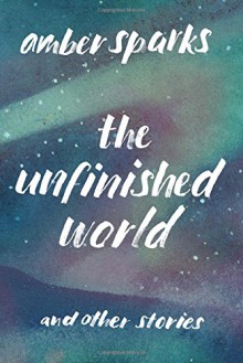 The Unfinished World: And Other Stories - Amber Sparks