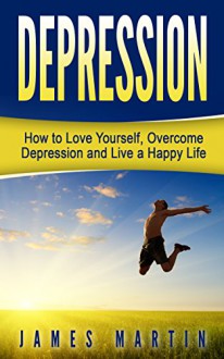 Depression: How to Love Yourself, Overcome Depression and Live a Happy Life - James Martin