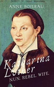 Katharina Luther: Nun, Rebel, Wife - Anne Boileau