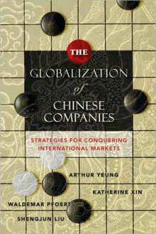 The Globalization of Chinese Companies: Strategies for Conquering International Markets - Katherine Xin, Arthur Yeung, Waldemar Pfoertsch, Shengjun Liu