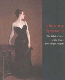 Uncanny Spectacle: The Public Career of the Young John Singer Sargent - Marc Simpson