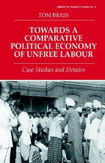 Towards a Comparative Political Economy of Unfree Labour: Case Studies and Debates - Tom Brass