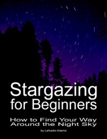 Stargazing for Beginners: How to Find Your Way Around the Night Sky (2nd Edition) - Lafcadio Adams