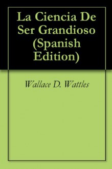 La Ciencia De Ser Grandioso (Spanish Edition) - Wallace D. Wattles, Nathan Romano Assa