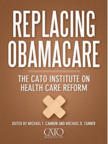 Replacing Obamacare: The Cato Institute on Health Care Reform - Michael F. Cannon, Michael D. Tanner