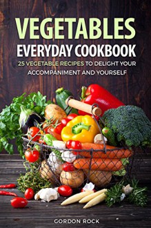 Vegetables Everyday Cookbook: 25 Vegetable Recipes to Delight Your Accompaniment and Yourself - Gordon Rock