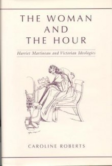 The Woman and the Hour: Harriet Martineau and Victorian Ideologies - Caroline Roberts