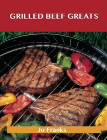 Grilled Beef Greats: Delicious Grilled Beef Recipes, the Top 100 Grilled Beef Recipes - Jo Franks