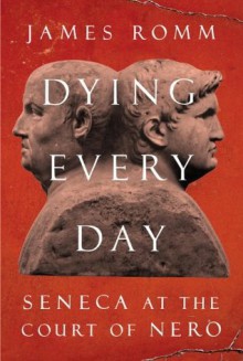 Dying Every Day: Seneca at the Court of Nero - James Romm