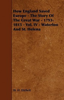 How England Saved Europe - The Story of the Great War - 1793-1815 - Vol. IV - Waterloo and St. Helena - W.H. Fitchett