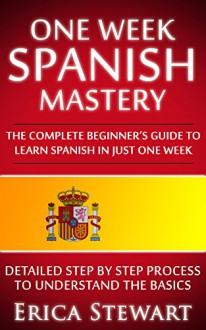 Spanish: One Week Spanish Mastery: The Complete Beginner's Guide to Learning Spanish in just 1 Week! Detailed Step by Step Process to Understand the Basics. - Erica Stewart, Spanish