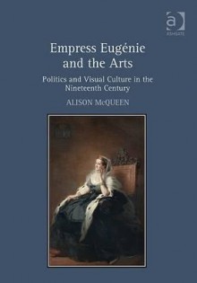 Empress Eugnie and the Arts: Politics and Visual Culture in the Nineteenth Century - Alison McQueen