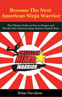 Become the next American Ninja Warrior: The Ultimate Guide on How to Prepare and Win the next American Ninja Warrior Obstacle Race (Fitness, Health, Bodybuilding, ... Parkour, Strength and Conditioning) - Brian Davidson