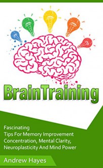 Brain Training: Fascinating Tips For Memory Improvement, Concentration, Mental Clarity, Neuroplasticity, And Mind Power (brain training, concentration, memory improvement) - Andrew Hayes