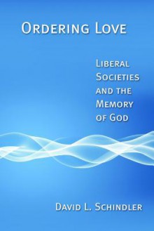 Ordering Love: Liberal Societies and the Memory of God - David L. Schindler