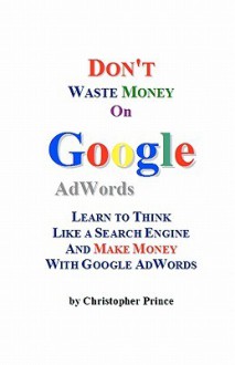 Don't Waste Money on Google Adwords: Learn to Think Like a Search Engine and Make Money with Google Adwords - Christopher Prince