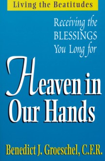 Heaven in Our Hands: Living the Beatitudes: Receiving the Blessings You Long For - Benedict J. Groeschel