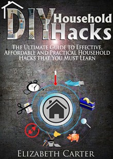 DIY Household Hacks: The Ultimate Guide To Effective, Affordable And Practical Household Hacks That You MUST Learn - Elizabeth Carter