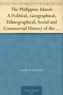 The Philippine Islands A Political, Geographical, Ethnographical, Social and Commercial History of the Philippine Archipelago, Embracing the Whole Period of Spanish Rule - John Foreman