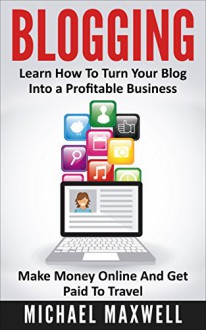 Blogging: Learn How To Turn Your Blog Into a Profitable Business, Make Money Online And Get Paid To Travel (Online Income Book 2) - Michael Maxwell