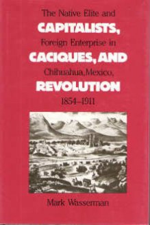 Capitalists, Caciques, and Revolution: The Native Elite and Foreign Enterprise in Chihuahua, Mexico, 1854-1911 - Mark Wasserman