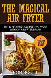 The Magical Air Fryer: Top 50 Air Fryer Recipes That Work With Any Air Fryer Brand - Bob Scott