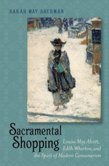 Sacramental Shopping: Louisa May Alcott, Edith Wharton, and the Spirit of Modern Consumerism - Sarah Way Sherman