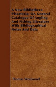 A New Bibliotheca Piscatoria; Or, General Catalogue of Angling and Fishing Literature with Bibliographical Notes and Data - Thomas Westwood