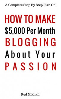 How To Make $5,000 Per Month Blogging About Your Passion: A complete step by step plan on how to create a blog, choose your niche, monetize your blog -quit your job follow your passion make money - Red Mikhail