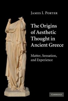 The Origins of Aesthetic Thought in Ancient Greece: Matter, Sensation, and Experience - James I. Porter