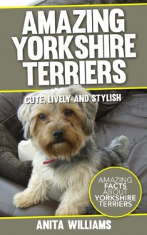 AMAZING YORKSHIRE TERRIERS DOGS: A Children's Book About Yorkshire Terriers Dogs and their 12 Amazing Facts, Figures, Pictures and Photos (Yorkshire Terriers Dogs For Kids) - Anita Williams