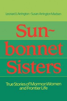 Sun-Bonnet Sisters: True Stories of Mormon Women and Frontier Life - Leonard J. Arrington, Susan Arrington Madsen