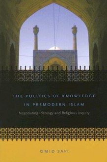 The Politics of Knowledge in Premodern Islam: Negotiating Ideology and Religious Inquiry (Islamic Civilization and Muslim Networks) - Omid Safi