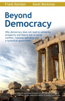 Beyond Democracy: Why democracy does not lead to solidarity, prosperity and liberty but to social conflict, runaway spending and a tyrannical government - Frank Karsten, Karel Beckman