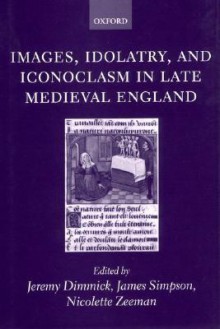 Images, Idolatry, and Iconoclasm in Late Medieval England: Textuality and the Visual Image - Jeremy Dimmick, James Simpson, Nicolette Zeeman