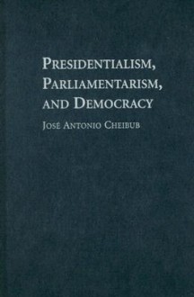 Presidentialism, Parliamentarism, and Democracy - José Antonio Cheibub