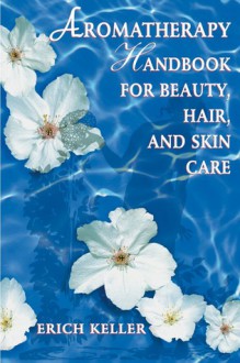 Aromatherapy Handbook for Beauty, Hair, and Skin Care - Erich Keller