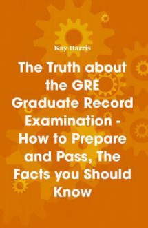 The Truth about the GRE Graduate Record Examination - How to Prepare and Pass, the Facts You Should Know - Kay Harris