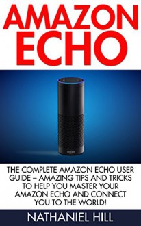 Amazon Echo: The Complete Amazon Echo User Guide - Amazing Tips And Tricks To Help You Master Your Amazon Echo And Connect You To The World! (How To Use Amazon Echo, Amazon Echo Manual) - Nathaniel Hill