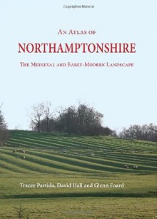 An Atlas of Northamptonshire: The Medieval and Early-Modern Landscape - Glenn Foard, David Hall, Tracey Partida