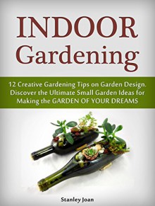 Indoor Gardening: 12 Creative Gardening Tips on Garden Design. Discover the Ultimate Small Garden Ideas for Creating the Garden of Your Dreams (Indoor Gardening, garden design, indoor plants) - Stanley Joan