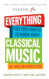 Everything You Ever Wanted to Know About Classical Music... But Were Too Afraid to Ask (Classic FM) - Darren Henley, Sam Jackson